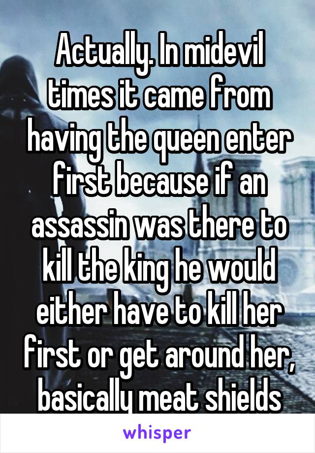 Actually. In midevil times it came from having the queen enter first because if an assassin was there to kill the king he would either have to kill her first or get around her, basically meat shields