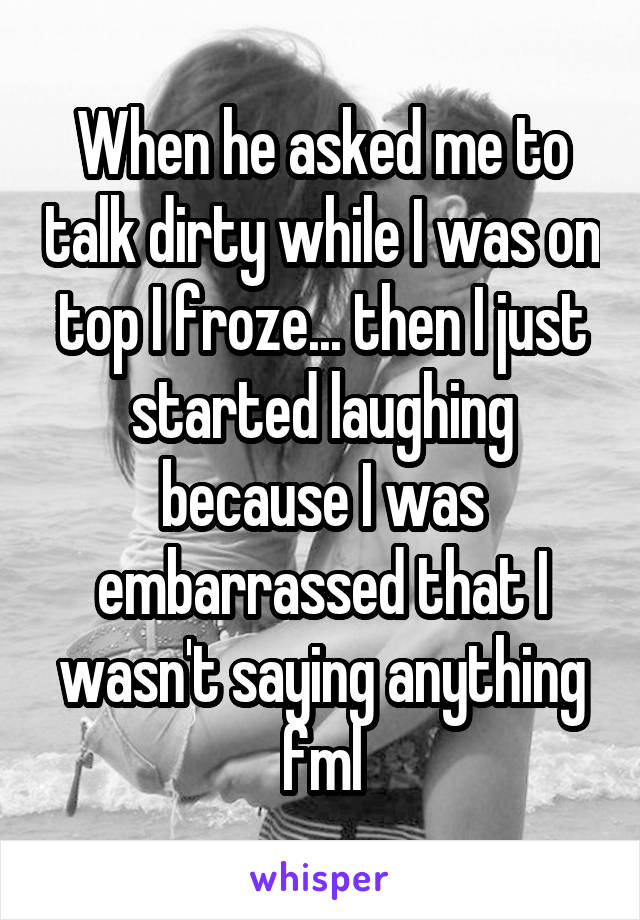 When he asked me to talk dirty while I was on top I froze... then I just started laughing because I was embarrassed that I wasn't saying anything fml