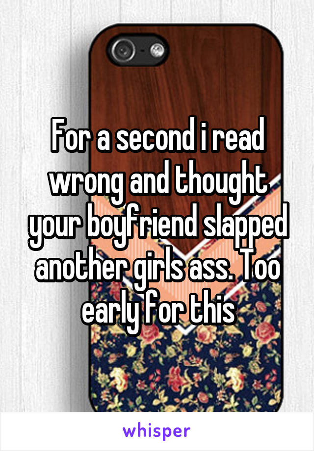 For a second i read wrong and thought your boyfriend slapped another girls ass. Too early for this