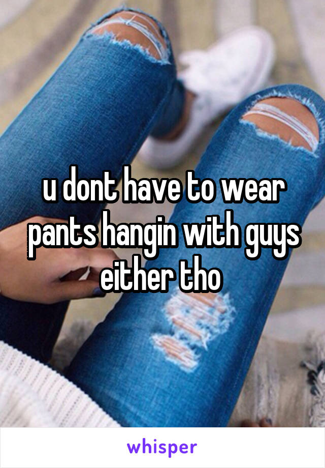 u dont have to wear pants hangin with guys either tho 