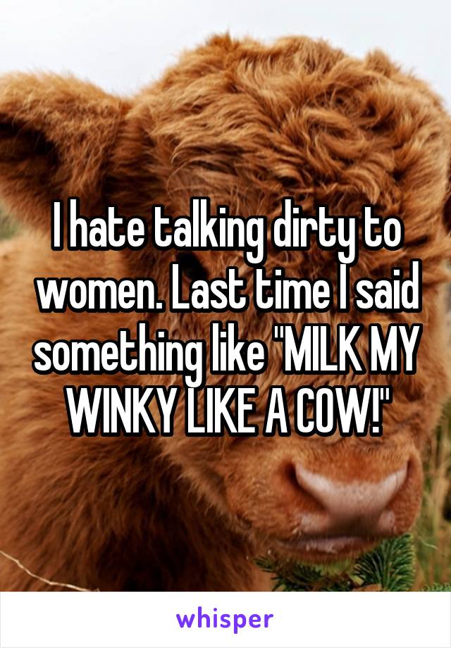 I hate talking dirty to women. Last time I said something like "MILK MY WINKY LIKE A COW!"