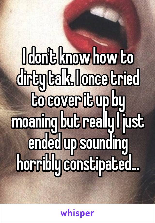 I don't know how to dirty talk. I once tried to cover it up by moaning but really I just ended up sounding horribly constipated...