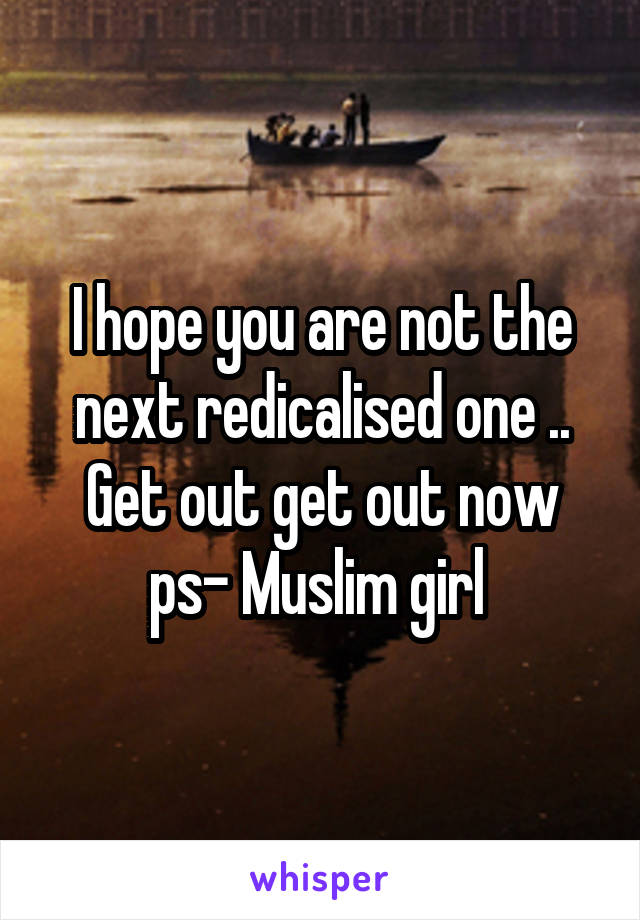 I hope you are not the next redicalised one .. Get out get out now ps- Muslim girl 