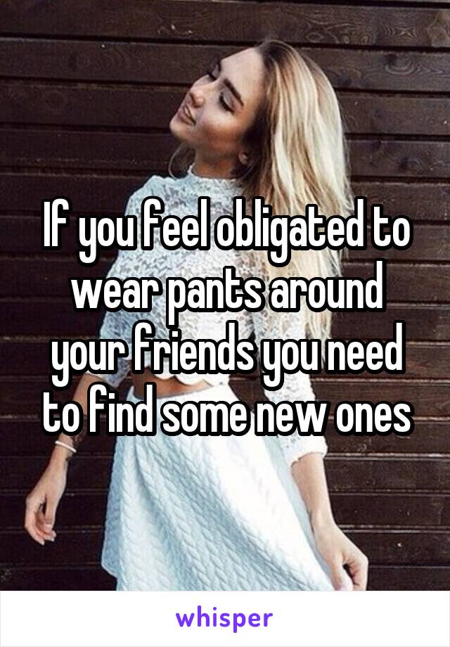 If you feel obligated to wear pants around your friends you need to find some new ones