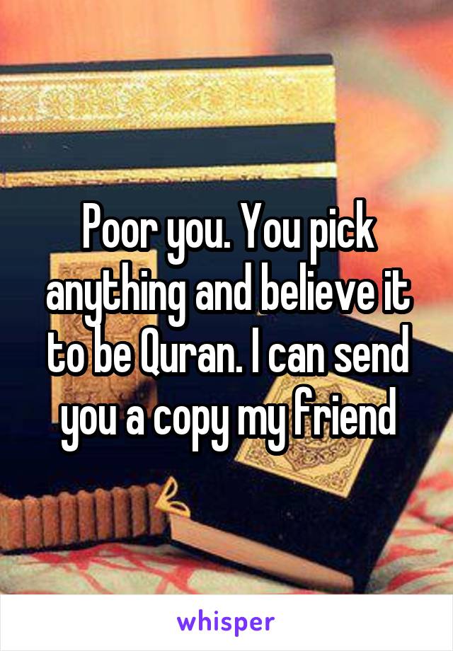 Poor you. You pick anything and believe it to be Quran. I can send you a copy my friend