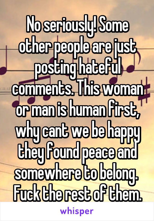 No seriously! Some other people are just posting hateful comments. This woman or man is human first, why cant we be happy they found peace and somewhere to belong.  Fuck the rest of them.