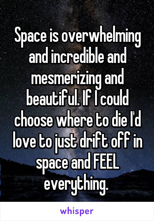 Space is overwhelming and incredible and mesmerizing and beautiful. If I could choose where to die I'd love to just drift off in space and FEEL everything. 