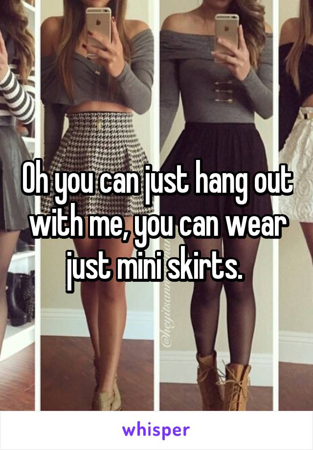 Oh you can just hang out with me, you can wear just mini skirts. 