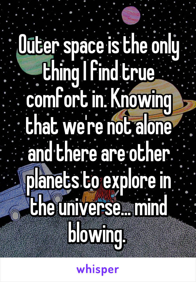 Outer space is the only thing I find true comfort in. Knowing that we're not alone and there are other planets to explore in the universe... mind blowing. 