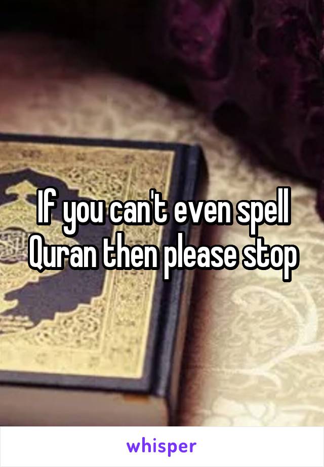 If you can't even spell Quran then please stop