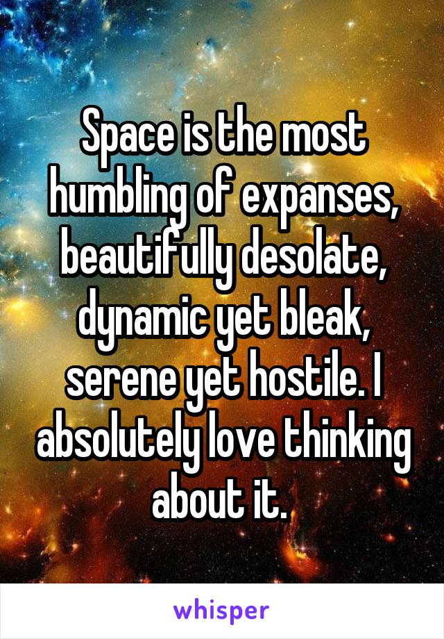 Space is the most humbling of expanses, beautifully desolate, dynamic yet bleak, serene yet hostile. I absolutely love thinking about it. 