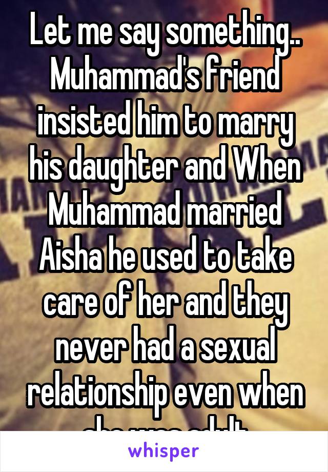 Let me say something.. Muhammad's friend insisted him to marry his daughter and When Muhammad married Aisha he used to take care of her and they never had a sexual relationship even when she was adult