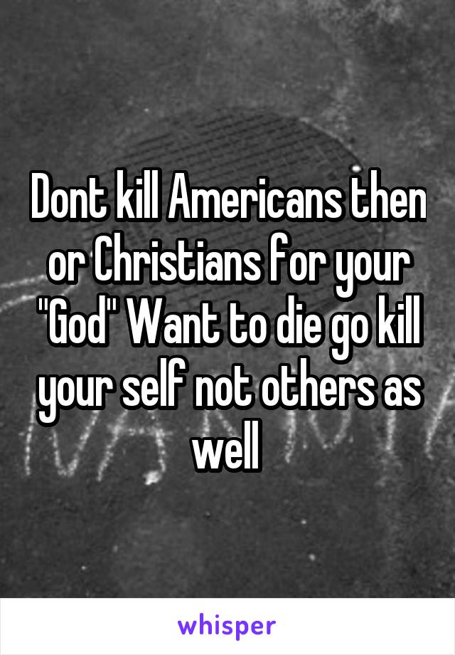 Dont kill Americans then or Christians for your "God" Want to die go kill your self not others as well 