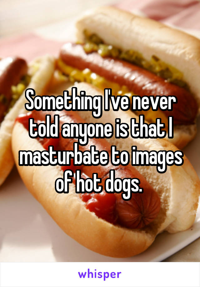 Something I've never told anyone is that I masturbate to images of hot dogs. 