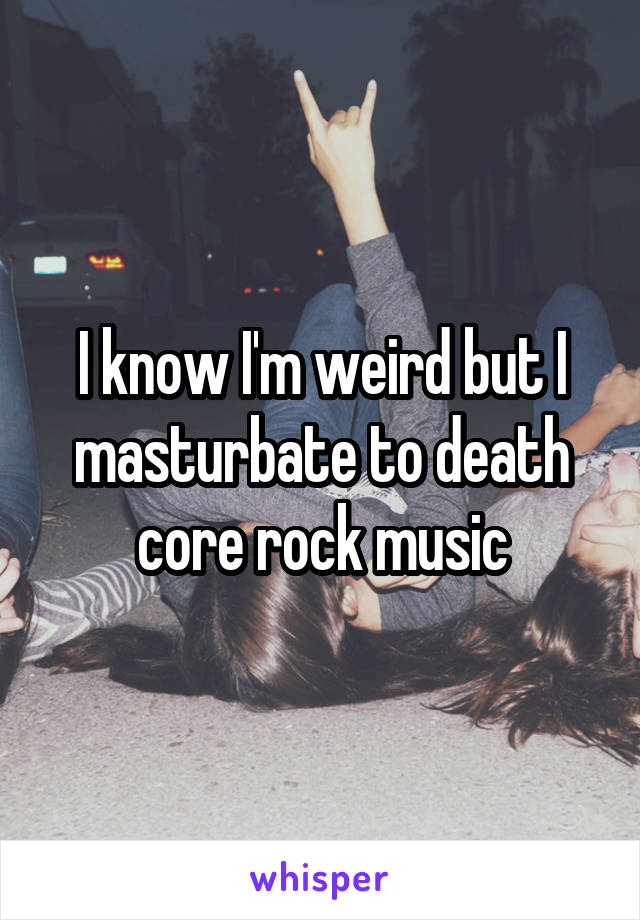 I know I'm weird but I masturbate to death core rock music