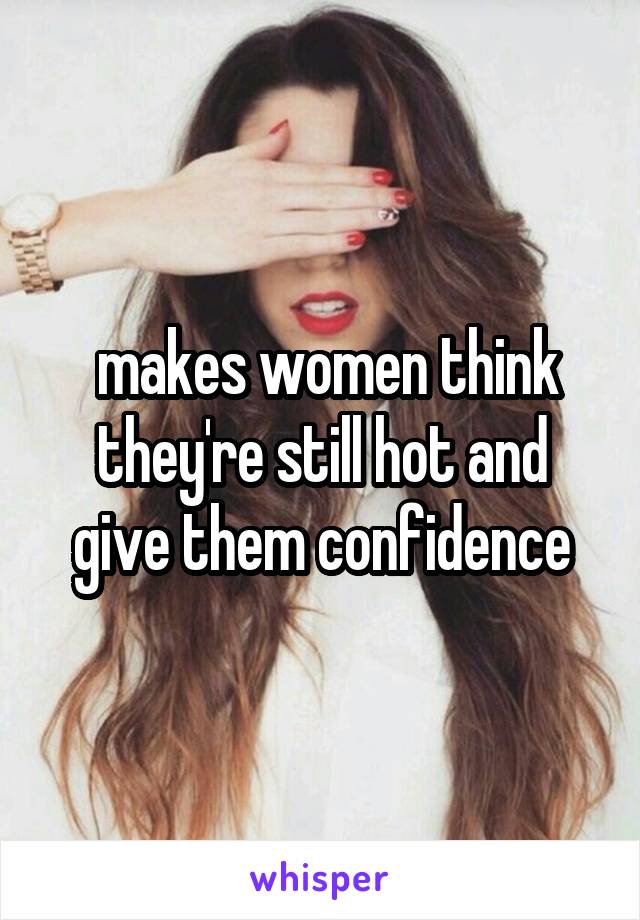  makes women think they're still hot and give them confidence