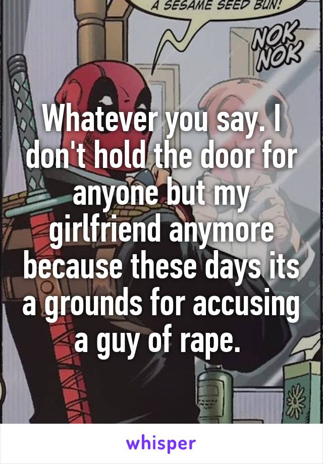 Whatever you say. I don't hold the door for anyone but my girlfriend anymore because these days its a grounds for accusing a guy of rape. 