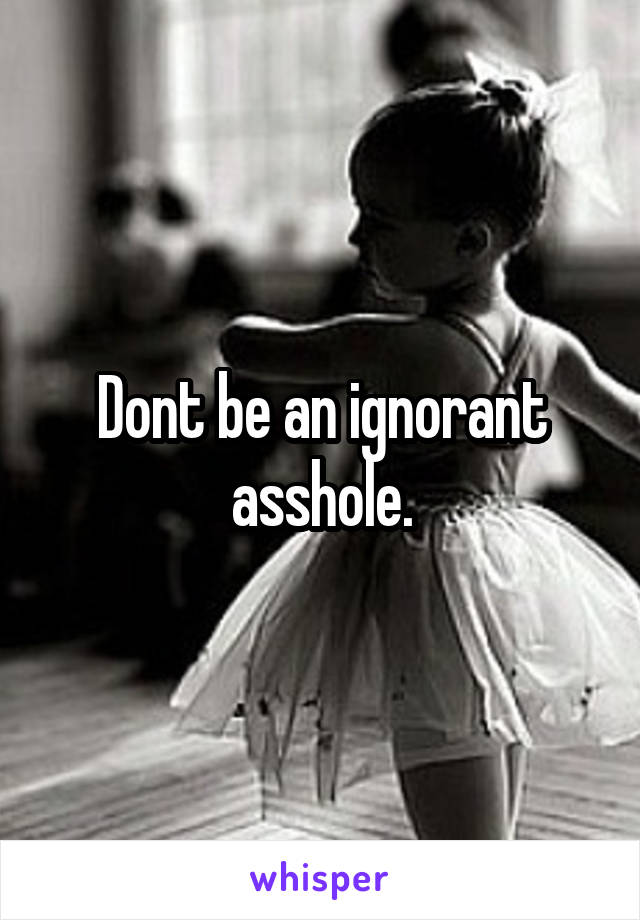 Dont be an ignorant asshole.