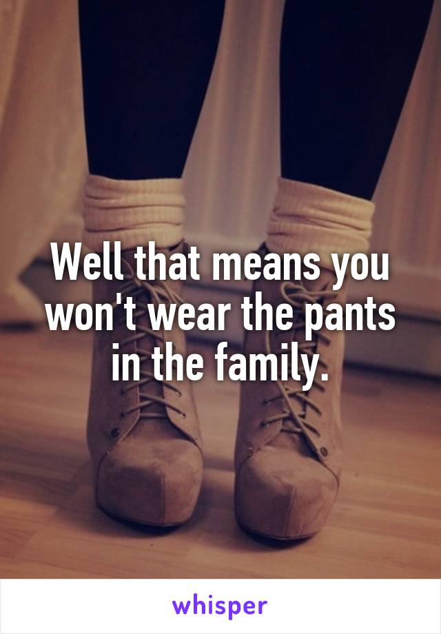 Well that means you won't wear the pants in the family.