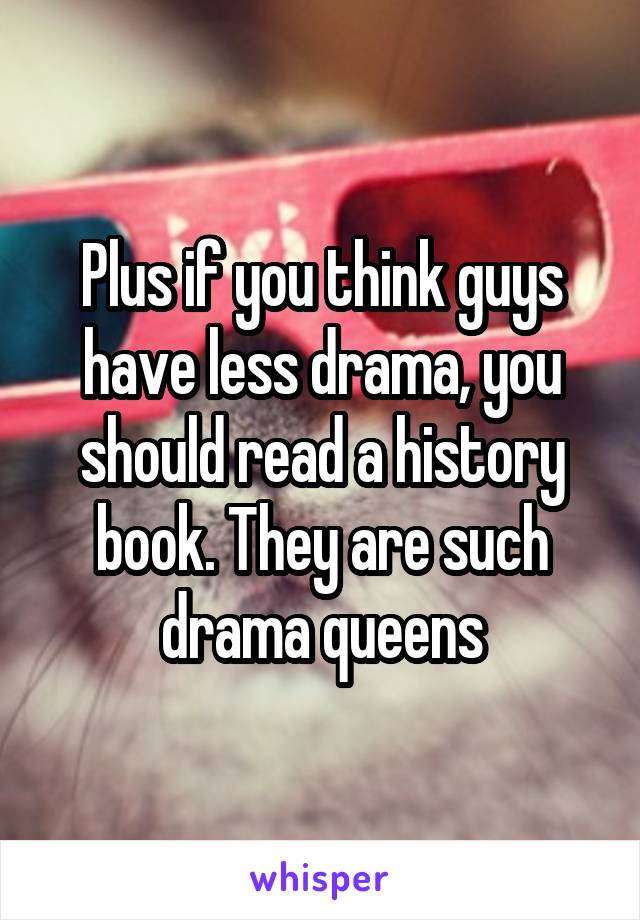 Plus if you think guys have less drama, you should read a history book. They are such drama queens