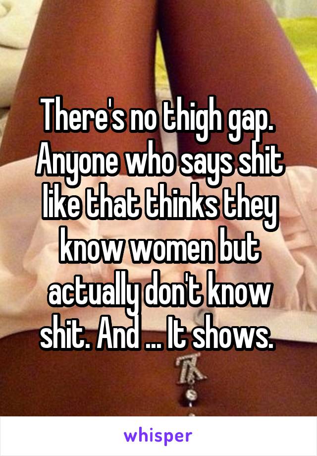 There's no thigh gap.  Anyone who says shit like that thinks they know women but actually don't know shit. And ... It shows. 