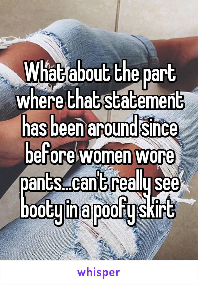 What about the part where that statement has been around since before women wore pants...can't really see booty in a poofy skirt 