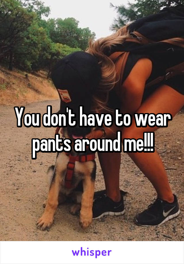 You don't have to wear pants around me!!!