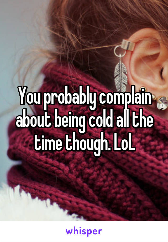 You probably complain about being cold all the time though. LoL