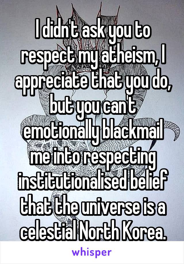 I didn't ask you to respect my atheism, I appreciate that you do, but you can't emotionally blackmail me into respecting institutionalised belief that the universe is a celestial North Korea.