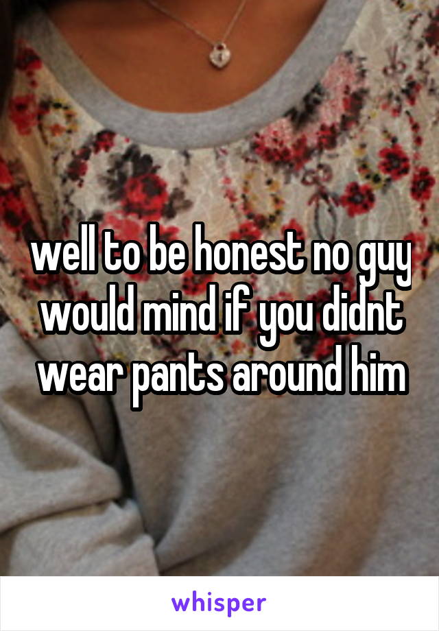 well to be honest no guy would mind if you didnt wear pants around him