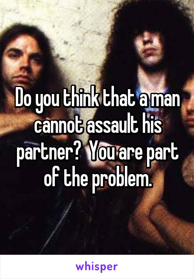 Do you think that a man cannot assault his partner?  You are part of the problem.