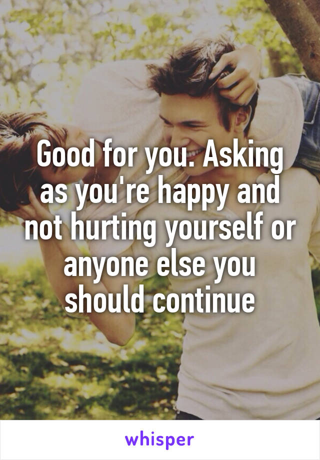 Good for you. Asking as you're happy and not hurting yourself or anyone else you should continue