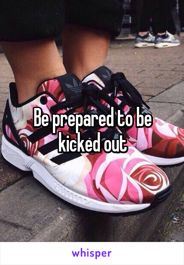 Be prepared to be kicked out