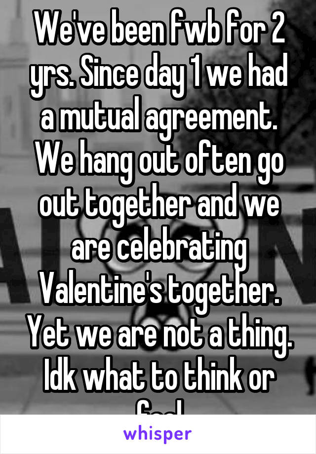 We've been fwb for 2 yrs. Since day 1 we had a mutual agreement. We hang out often go out together and we are celebrating Valentine's together. Yet we are not a thing. Idk what to think or feel
