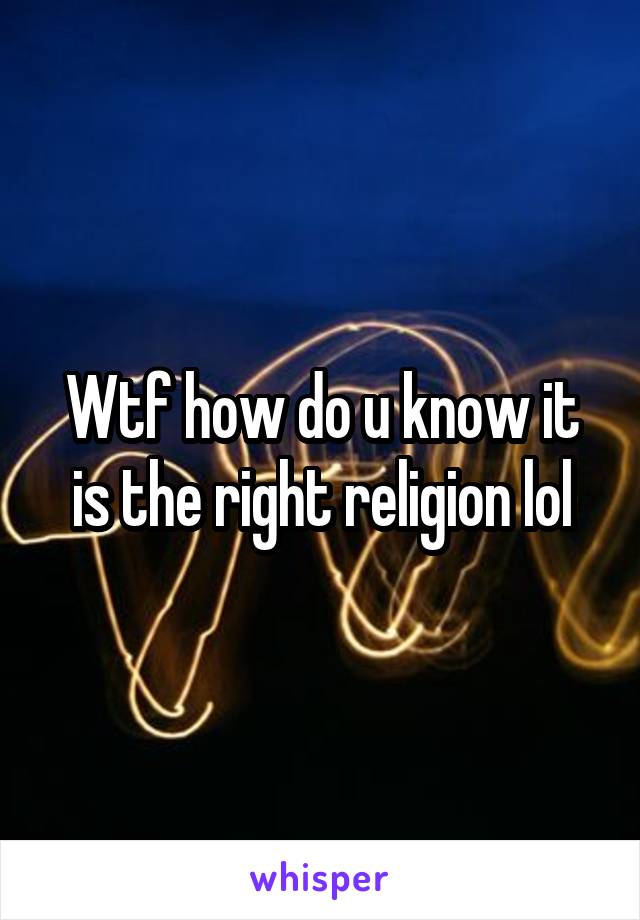 Wtf how do u know it is the right religion lol