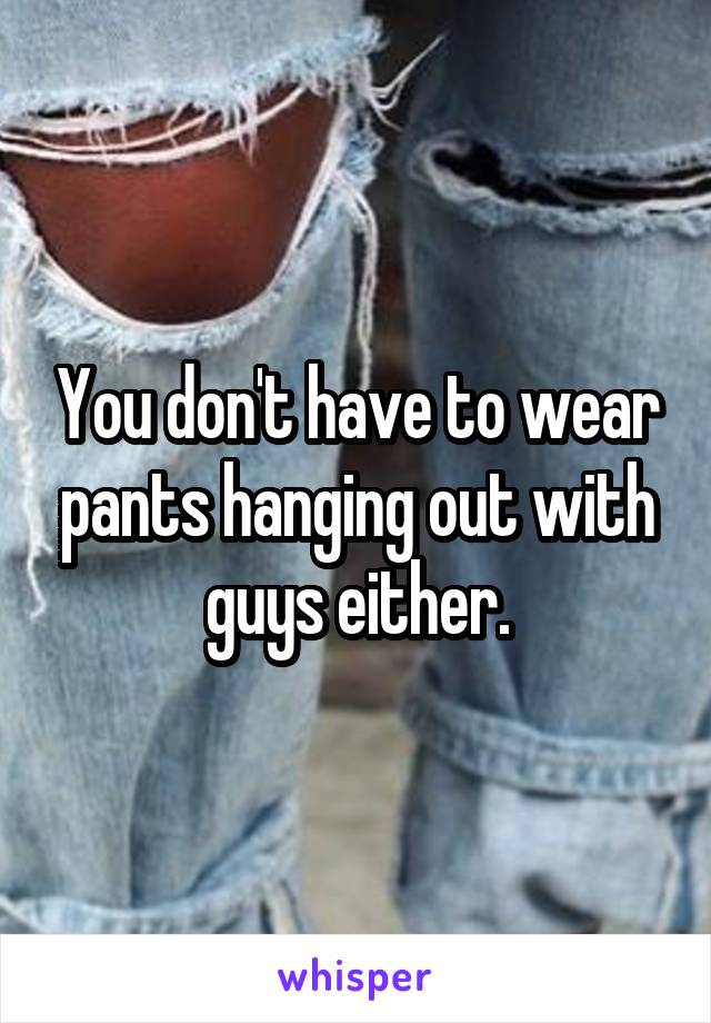 You don't have to wear pants hanging out with guys either.