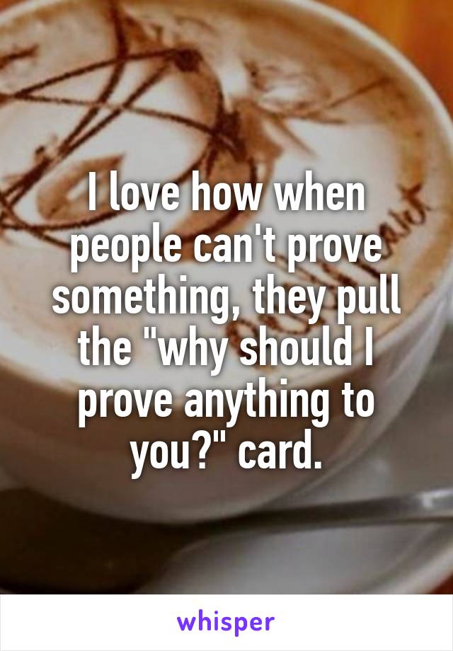 I love how when people can't prove something, they pull the "why should I prove anything to you?" card.