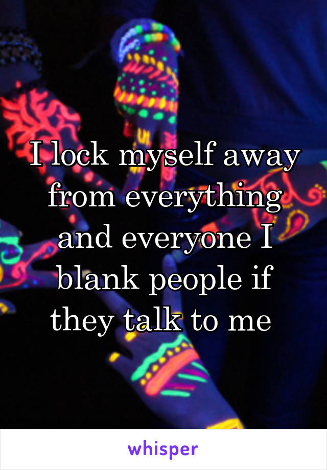 I lock myself away from everything and everyone I blank people if they talk to me 