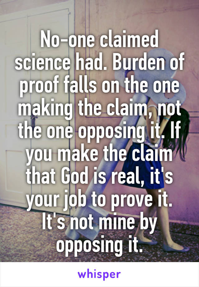 No-one claimed science had. Burden of proof falls on the one making the claim, not the one opposing it. If you make the claim that God is real, it's your job to prove it. It's not mine by opposing it.