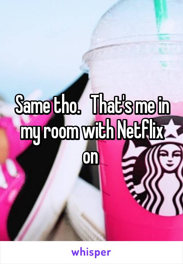 Same tho.   That's me in my room with Netflix on 