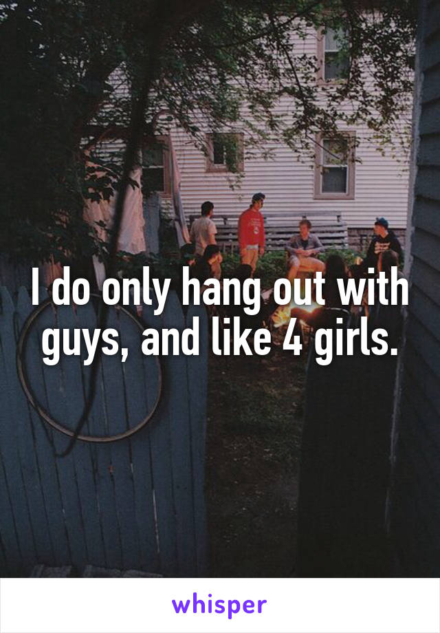 I do only hang out with guys, and like 4 girls.