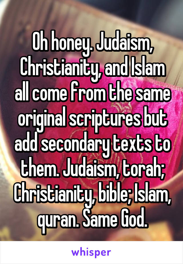 Oh honey. Judaism, Christianity, and Islam all come from the same original scriptures but add secondary texts to them. Judaism, torah; Christianity, bible; Islam, quran. Same God.