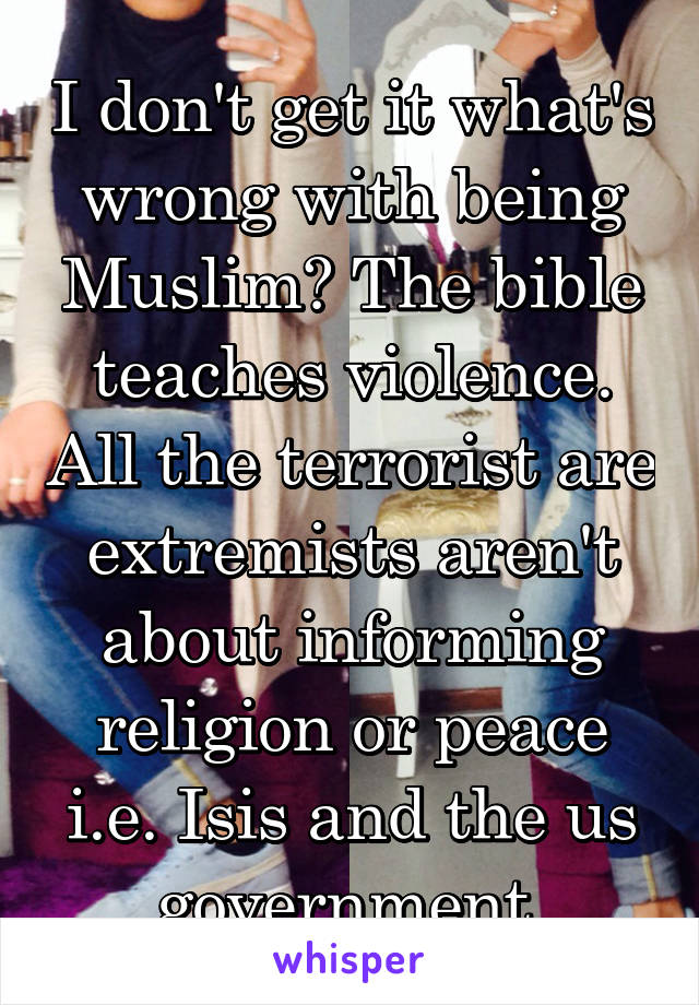 I don't get it what's wrong with being Muslim? The bible teaches violence. All the terrorist are extremists aren't about informing religion or peace i.e. Isis and the us government 