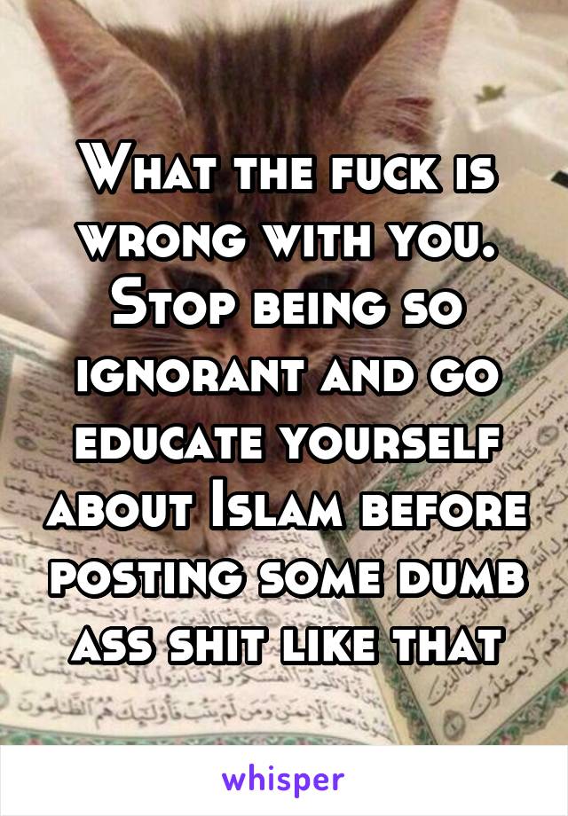 What the fuck is wrong with you. Stop being so ignorant and go educate yourself about Islam before posting some dumb ass shit like that