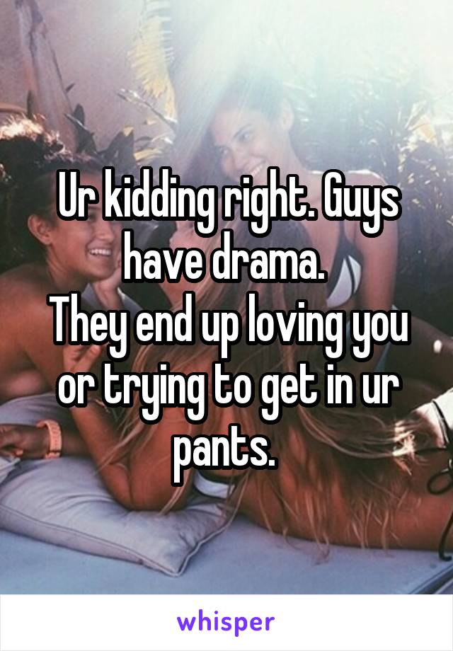 Ur kidding right. Guys have drama. 
They end up loving you or trying to get in ur pants. 