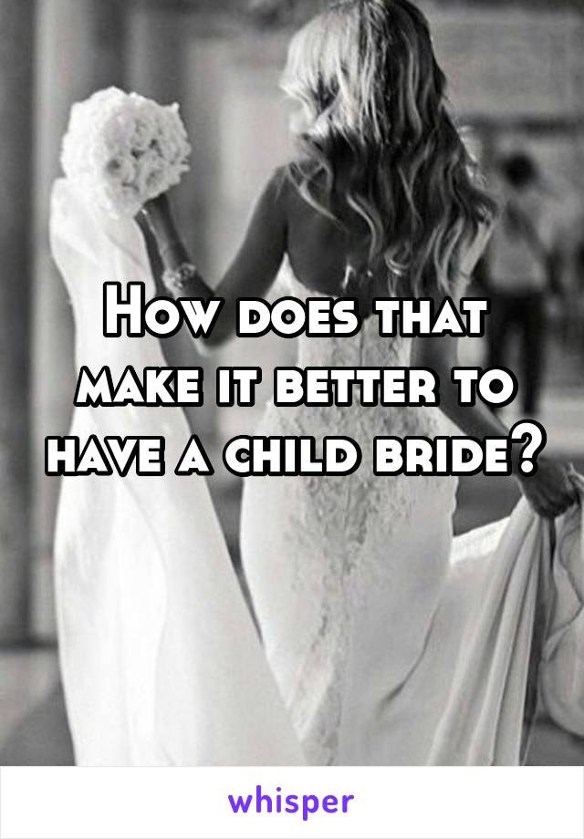 How does that make it better to have a child bride? 