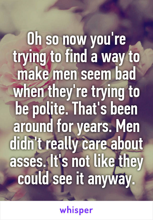 Oh so now you're trying to find a way to make men seem bad when they're trying to be polite. That's been around for years. Men didn't really care about asses. It's not like they could see it anyway.