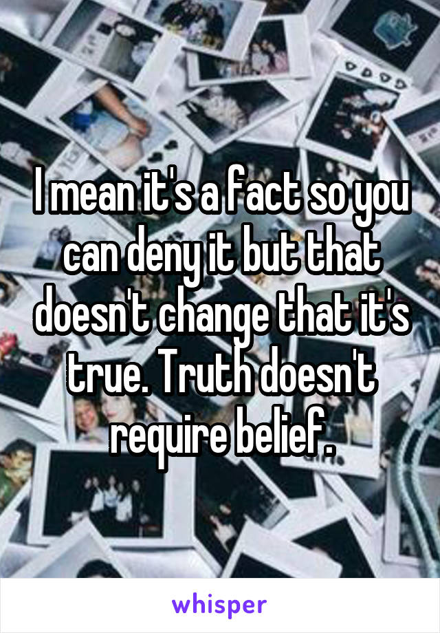 I mean it's a fact so you can deny it but that doesn't change that it's true. Truth doesn't require belief.