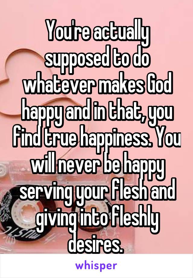 You're actually supposed to do whatever makes God happy and in that, you find true happiness. You will never be happy serving your flesh and giving into fleshly desires. 