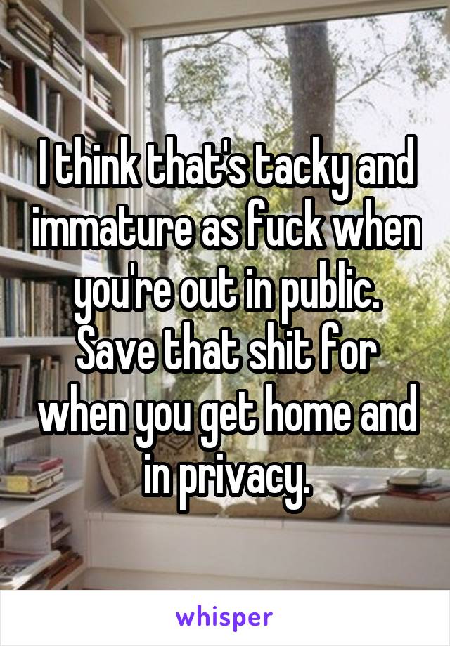 I think that's tacky and immature as fuck when you're out in public. Save that shit for when you get home and in privacy.